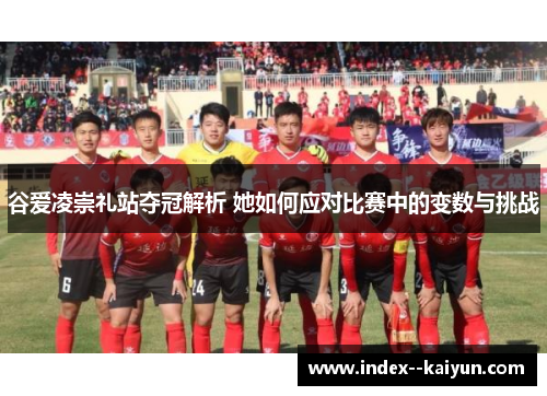 谷爱凌崇礼站夺冠解析 她如何应对比赛中的变数与挑战