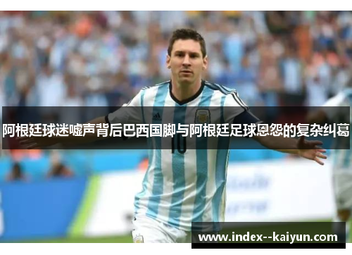 阿根廷球迷嘘声背后巴西国脚与阿根廷足球恩怨的复杂纠葛 阿根廷球迷嘘声背后巴西国脚与阿根廷足球恩怨的复杂纠葛