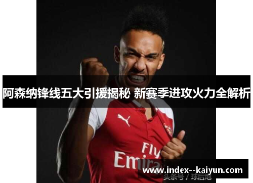 阿森纳锋线五大引援揭秘 新赛季进攻火力全解析 阿森纳锋线五大引援揭秘 新赛季进攻火力全解析