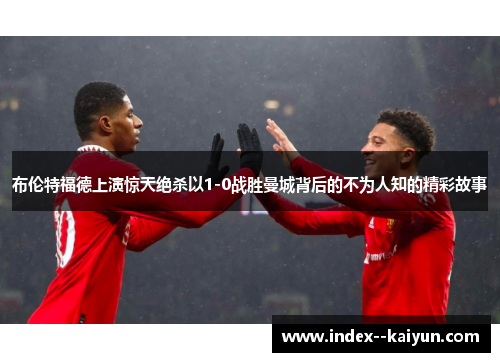 布伦特福德上演惊天绝杀以1-0战胜曼城背后的不为人知的精彩故事