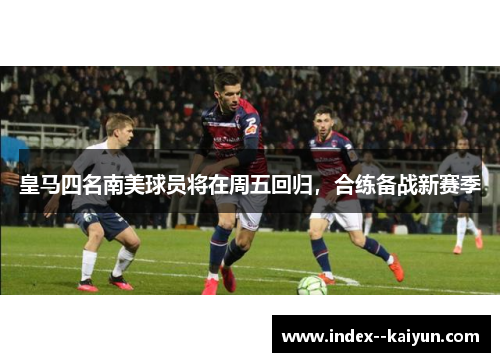 皇马四名南美球员将在周五回归，合练备战新赛季