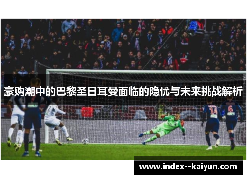 豪购潮中的巴黎圣日耳曼面临的隐忧与未来挑战解析