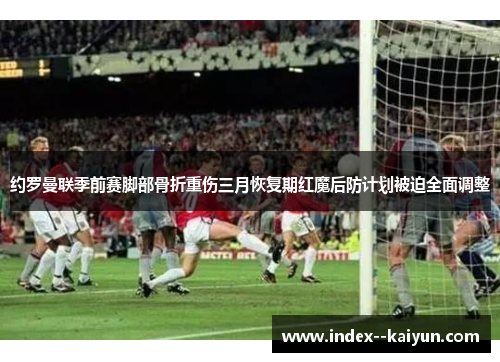 约罗曼联季前赛脚部骨折重伤三月恢复期红魔后防计划被迫全面调整