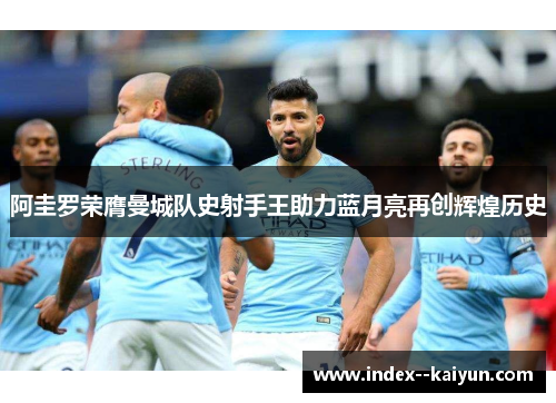 阿圭罗荣膺曼城队史射手王助力蓝月亮再创辉煌历史