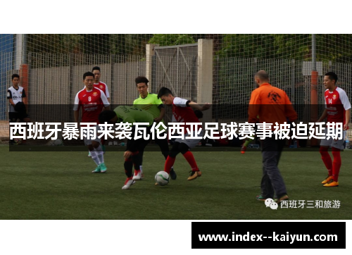 西班牙暴雨来袭瓦伦西亚足球赛事被迫延期 西班牙暴雨来袭瓦伦西亚足球赛事被迫延期