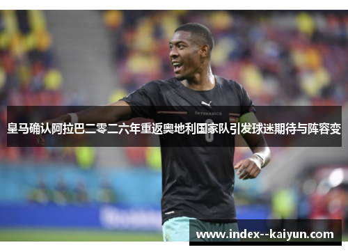 皇马确认阿拉巴二零二六年重返奥地利国家队引发球迷期待与阵容变